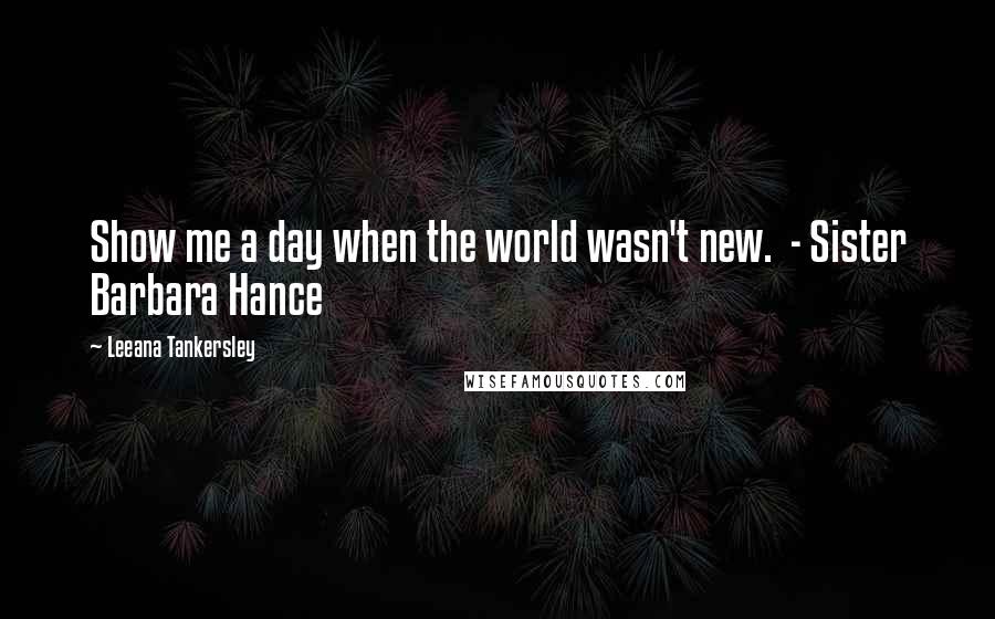 Leeana Tankersley Quotes: Show me a day when the world wasn't new. - Sister Barbara Hance