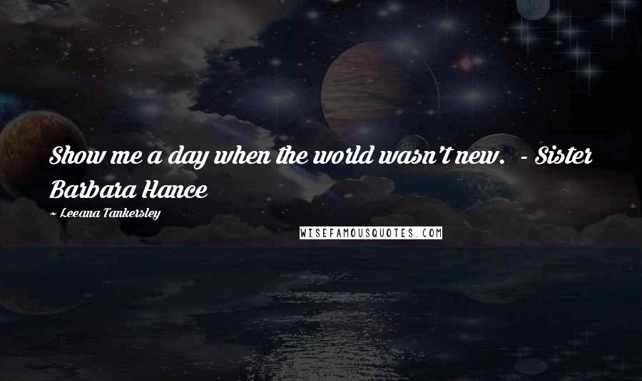Leeana Tankersley Quotes: Show me a day when the world wasn't new. - Sister Barbara Hance