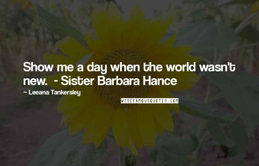 Leeana Tankersley Quotes: Show me a day when the world wasn't new. - Sister Barbara Hance