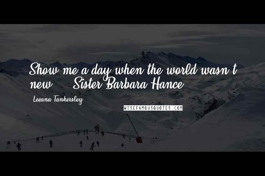 Leeana Tankersley Quotes: Show me a day when the world wasn't new. - Sister Barbara Hance