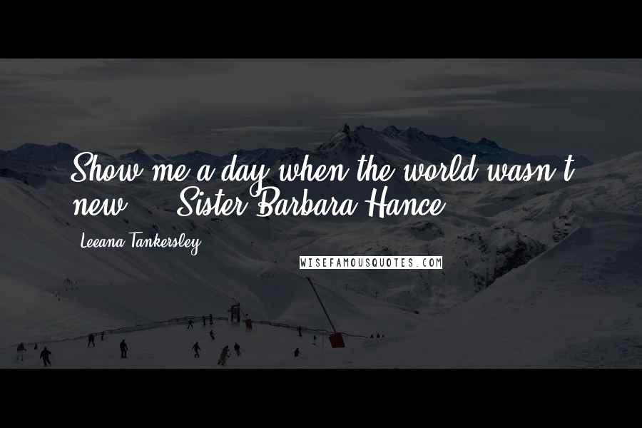 Leeana Tankersley Quotes: Show me a day when the world wasn't new.  - Sister Barbara Hance