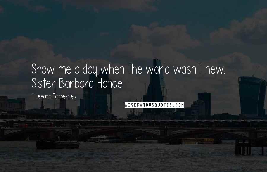 Leeana Tankersley Quotes: Show me a day when the world wasn't new. - Sister Barbara Hance