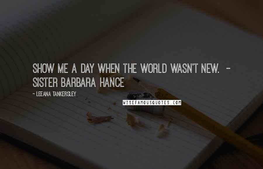 Leeana Tankersley Quotes: Show me a day when the world wasn't new.  - Sister Barbara Hance