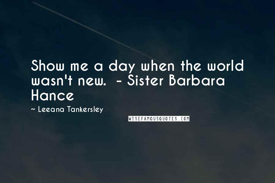 Leeana Tankersley Quotes: Show me a day when the world wasn't new.  - Sister Barbara Hance