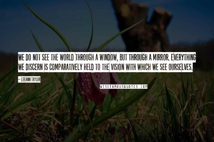 LeeAnn Taylor Quotes: We do not see the world through a window, but through a mirror. Everything we discern is comparatively held to the vision with which we see ourselves.