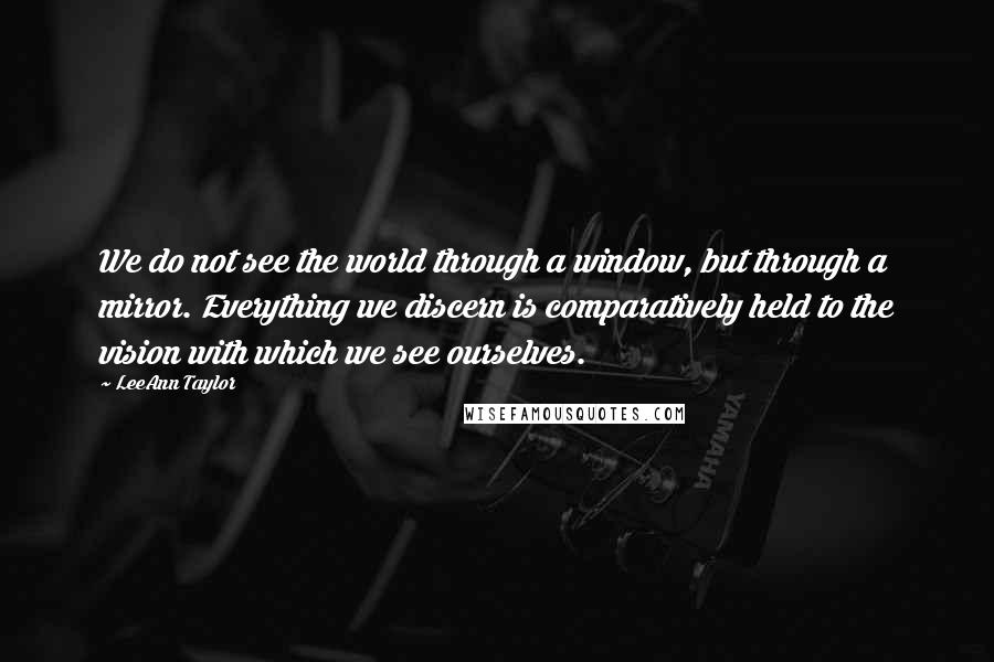 LeeAnn Taylor Quotes: We do not see the world through a window, but through a mirror. Everything we discern is comparatively held to the vision with which we see ourselves.