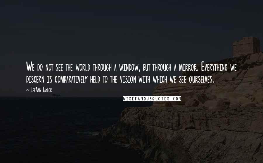 LeeAnn Taylor Quotes: We do not see the world through a window, but through a mirror. Everything we discern is comparatively held to the vision with which we see ourselves.