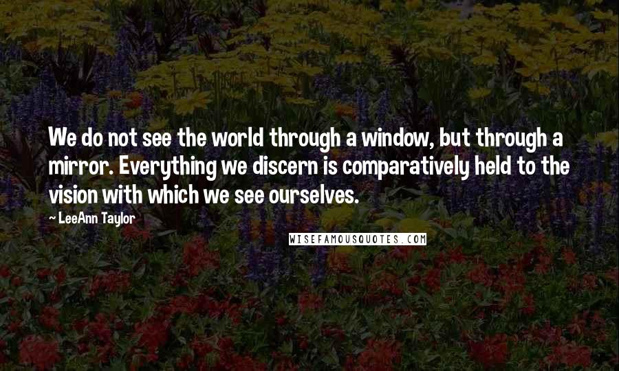 LeeAnn Taylor Quotes: We do not see the world through a window, but through a mirror. Everything we discern is comparatively held to the vision with which we see ourselves.