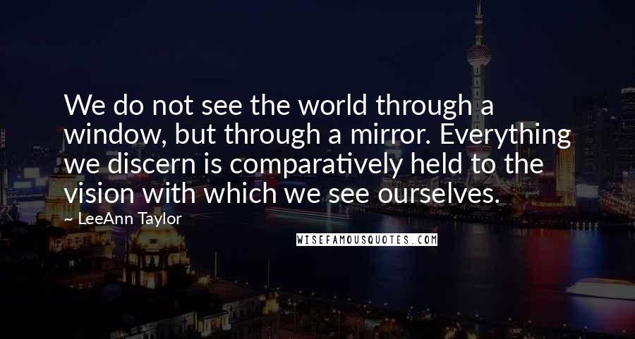 LeeAnn Taylor Quotes: We do not see the world through a window, but through a mirror. Everything we discern is comparatively held to the vision with which we see ourselves.