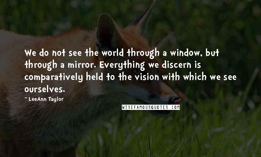 LeeAnn Taylor Quotes: We do not see the world through a window, but through a mirror. Everything we discern is comparatively held to the vision with which we see ourselves.