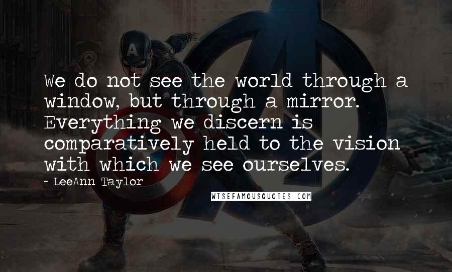 LeeAnn Taylor Quotes: We do not see the world through a window, but through a mirror. Everything we discern is comparatively held to the vision with which we see ourselves.