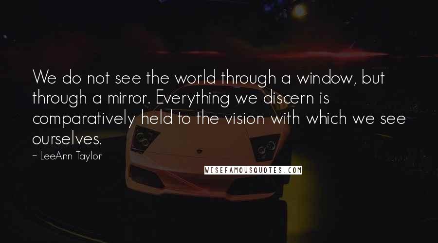 LeeAnn Taylor Quotes: We do not see the world through a window, but through a mirror. Everything we discern is comparatively held to the vision with which we see ourselves.