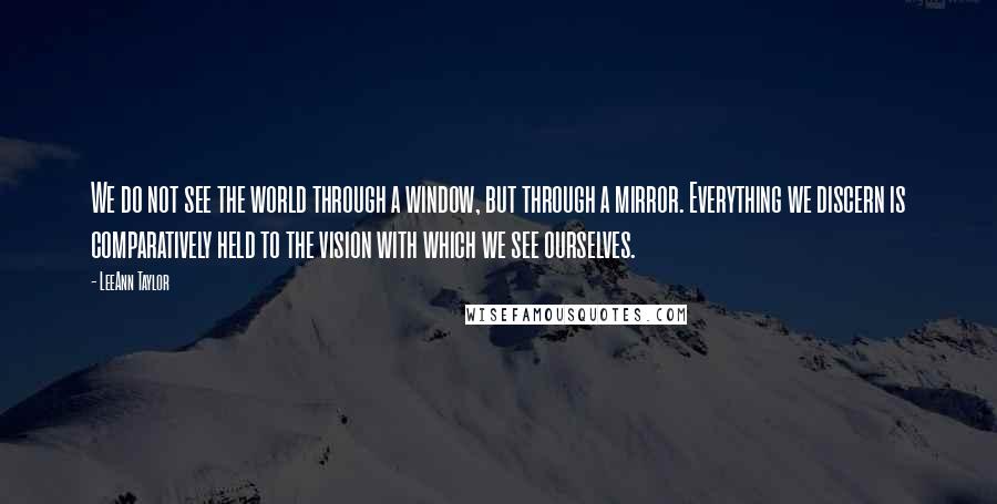 LeeAnn Taylor Quotes: We do not see the world through a window, but through a mirror. Everything we discern is comparatively held to the vision with which we see ourselves.