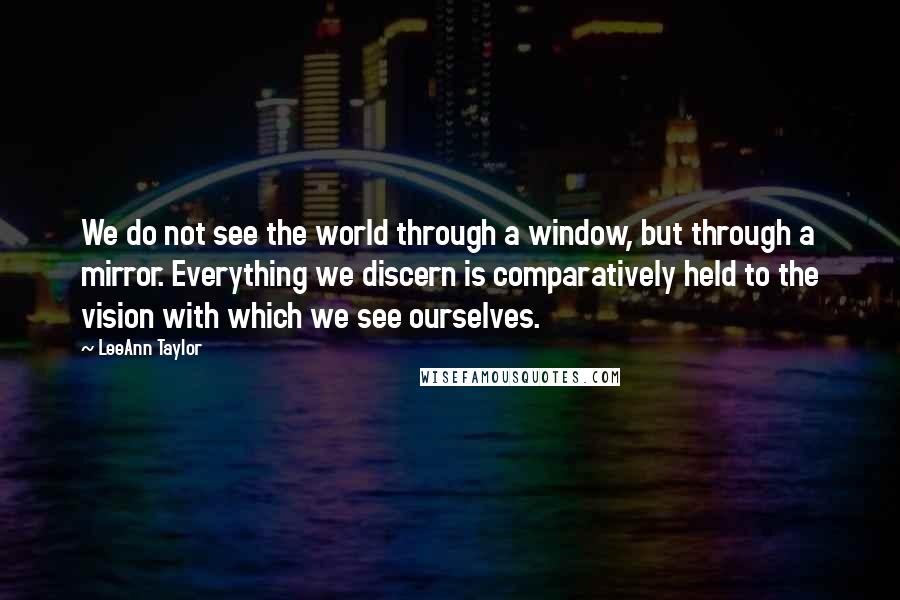 LeeAnn Taylor Quotes: We do not see the world through a window, but through a mirror. Everything we discern is comparatively held to the vision with which we see ourselves.