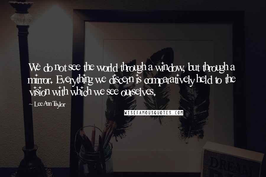 LeeAnn Taylor Quotes: We do not see the world through a window, but through a mirror. Everything we discern is comparatively held to the vision with which we see ourselves.