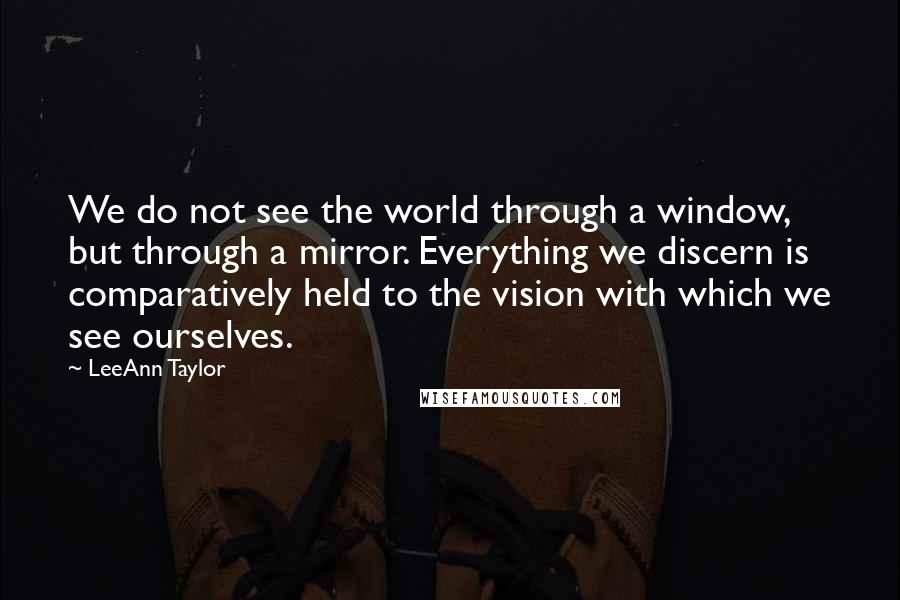 LeeAnn Taylor Quotes: We do not see the world through a window, but through a mirror. Everything we discern is comparatively held to the vision with which we see ourselves.