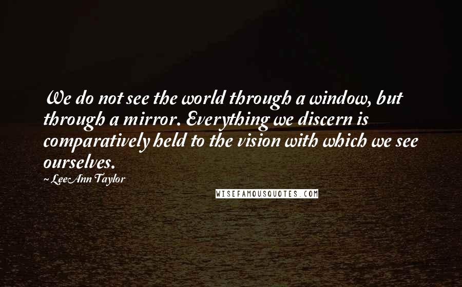 LeeAnn Taylor Quotes: We do not see the world through a window, but through a mirror. Everything we discern is comparatively held to the vision with which we see ourselves.