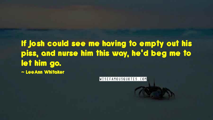 LeeAnn Whitaker Quotes: If Josh could see me having to empty out his piss, and nurse him this way, he'd beg me to let him go.