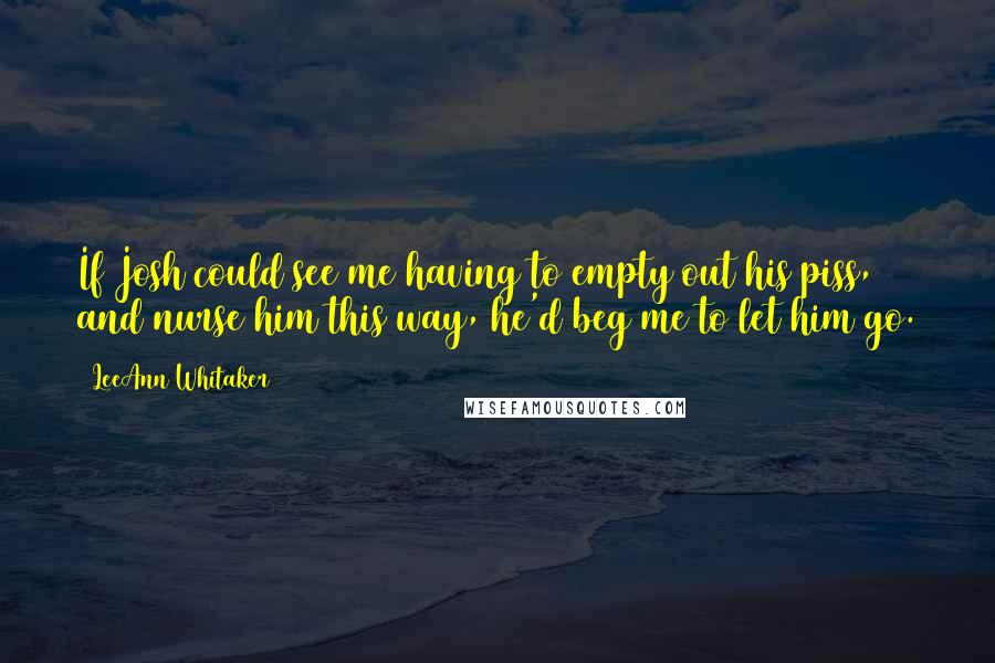 LeeAnn Whitaker Quotes: If Josh could see me having to empty out his piss, and nurse him this way, he'd beg me to let him go.