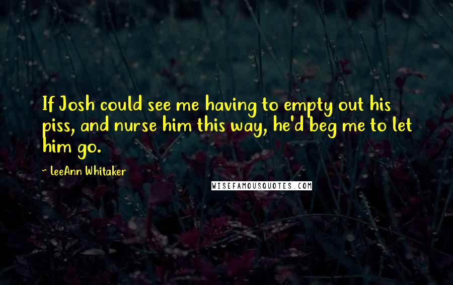 LeeAnn Whitaker Quotes: If Josh could see me having to empty out his piss, and nurse him this way, he'd beg me to let him go.