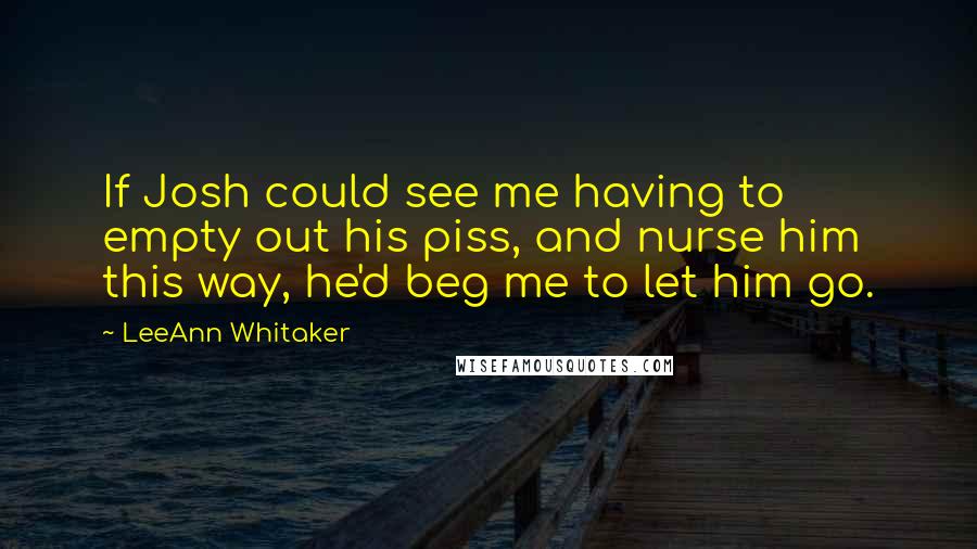 LeeAnn Whitaker Quotes: If Josh could see me having to empty out his piss, and nurse him this way, he'd beg me to let him go.