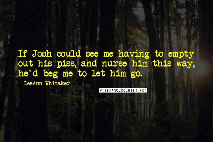 LeeAnn Whitaker Quotes: If Josh could see me having to empty out his piss, and nurse him this way, he'd beg me to let him go.