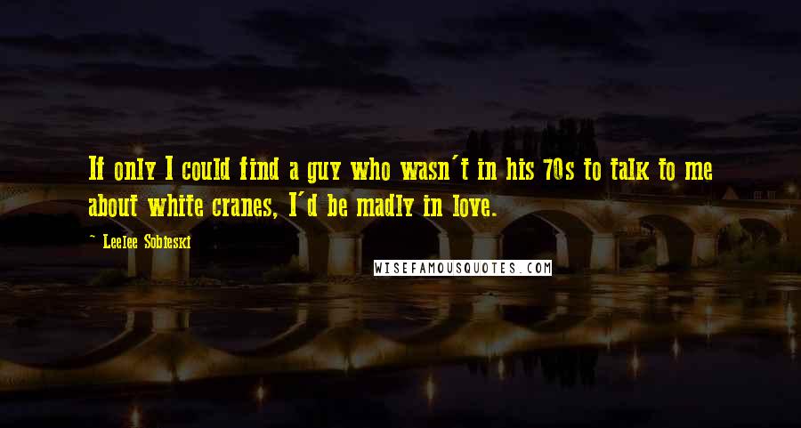 Leelee Sobieski Quotes: If only I could find a guy who wasn't in his 70s to talk to me about white cranes, I'd be madly in love.