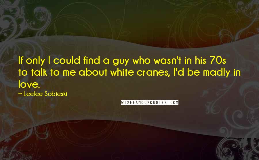 Leelee Sobieski Quotes: If only I could find a guy who wasn't in his 70s to talk to me about white cranes, I'd be madly in love.