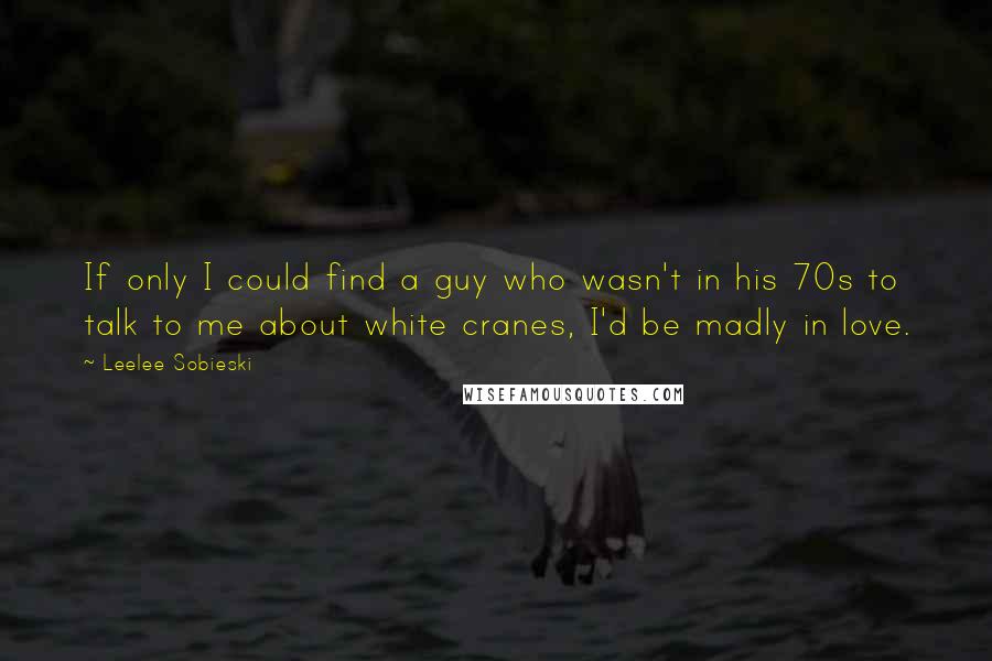Leelee Sobieski Quotes: If only I could find a guy who wasn't in his 70s to talk to me about white cranes, I'd be madly in love.