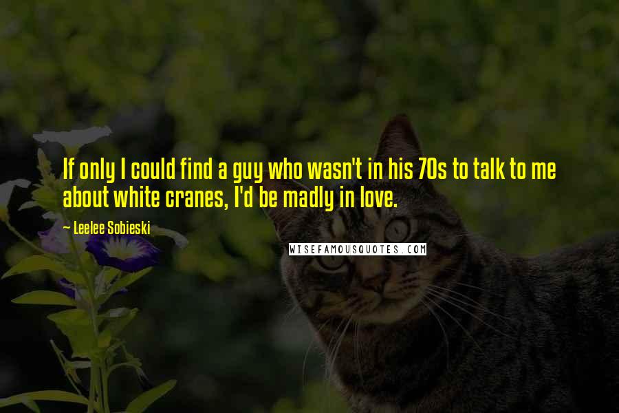 Leelee Sobieski Quotes: If only I could find a guy who wasn't in his 70s to talk to me about white cranes, I'd be madly in love.