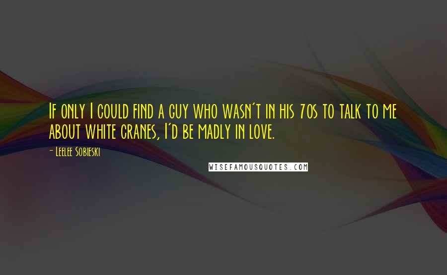 Leelee Sobieski Quotes: If only I could find a guy who wasn't in his 70s to talk to me about white cranes, I'd be madly in love.