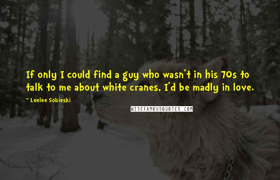Leelee Sobieski Quotes: If only I could find a guy who wasn't in his 70s to talk to me about white cranes, I'd be madly in love.