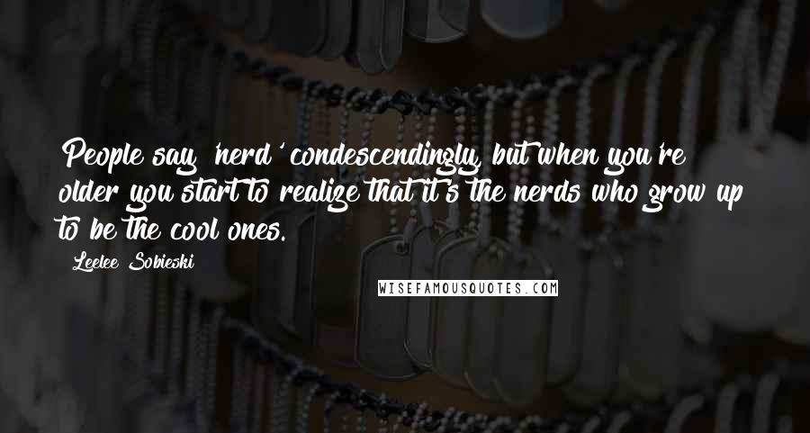 Leelee Sobieski Quotes: People say 'nerd' condescendingly, but when you're older you start to realize that it's the nerds who grow up to be the cool ones.