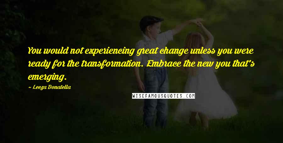 Leeza Donatella Quotes: You would not experiencing great change unless you were ready for the transformation. Embrace the new you that's emerging.