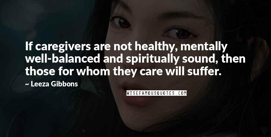 Leeza Gibbons Quotes: If caregivers are not healthy, mentally well-balanced and spiritually sound, then those for whom they care will suffer.