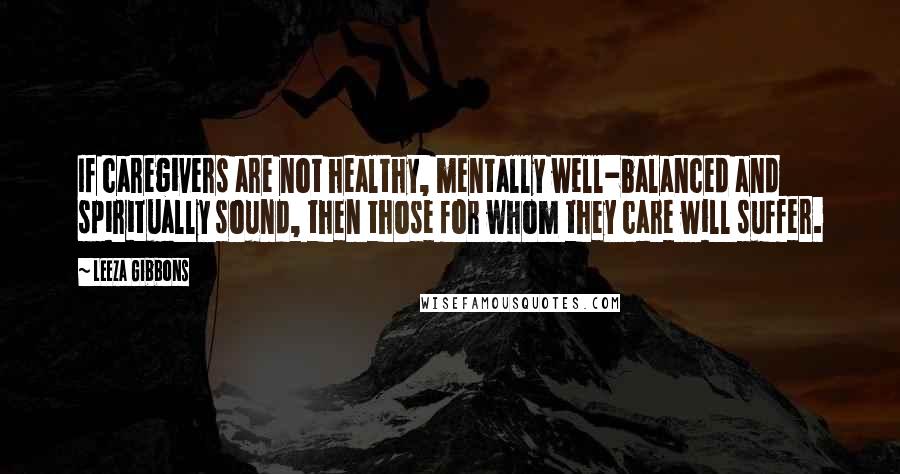 Leeza Gibbons Quotes: If caregivers are not healthy, mentally well-balanced and spiritually sound, then those for whom they care will suffer.