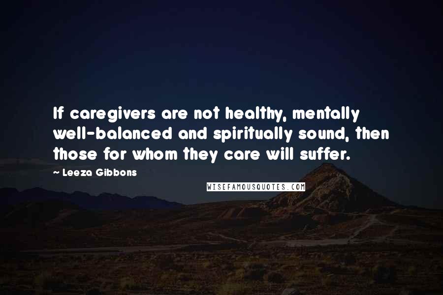 Leeza Gibbons Quotes: If caregivers are not healthy, mentally well-balanced and spiritually sound, then those for whom they care will suffer.