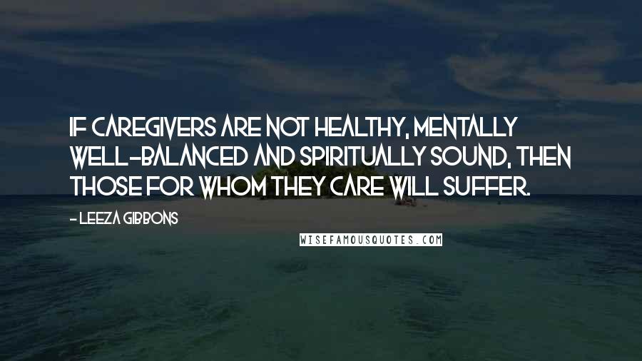 Leeza Gibbons Quotes: If caregivers are not healthy, mentally well-balanced and spiritually sound, then those for whom they care will suffer.