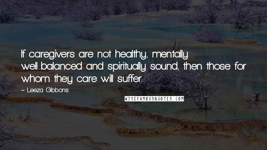Leeza Gibbons Quotes: If caregivers are not healthy, mentally well-balanced and spiritually sound, then those for whom they care will suffer.