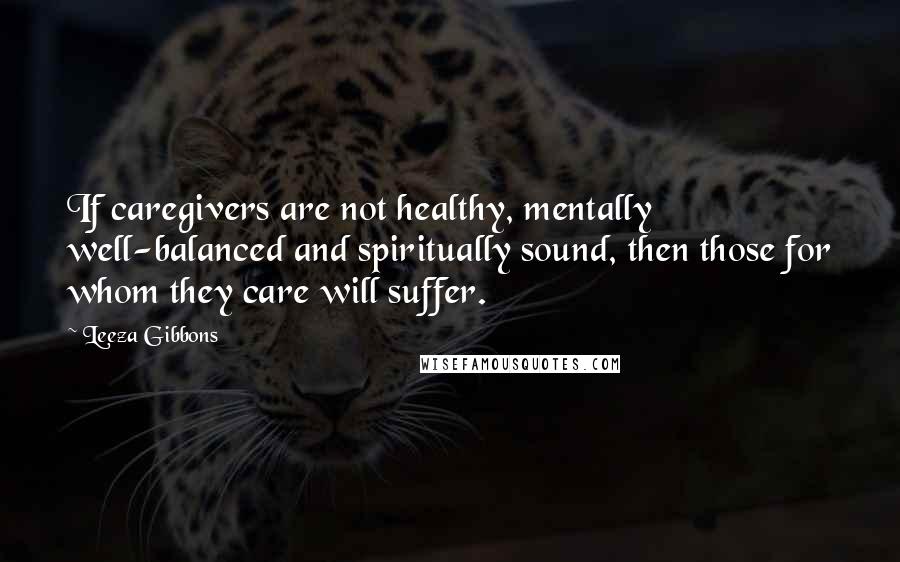 Leeza Gibbons Quotes: If caregivers are not healthy, mentally well-balanced and spiritually sound, then those for whom they care will suffer.