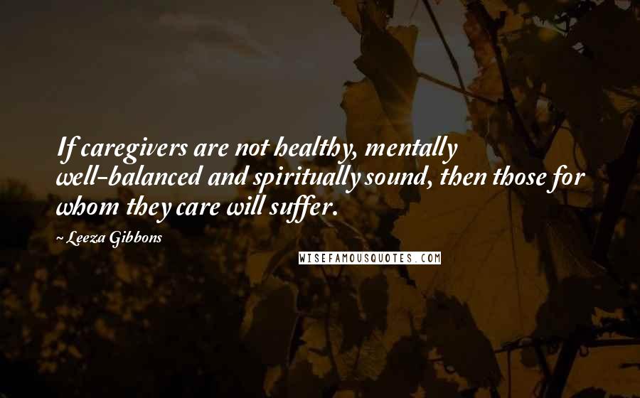 Leeza Gibbons Quotes: If caregivers are not healthy, mentally well-balanced and spiritually sound, then those for whom they care will suffer.
