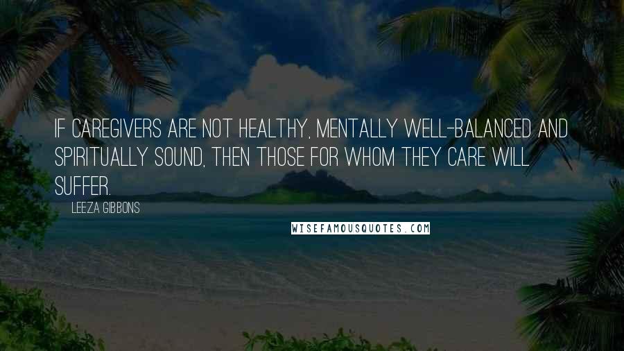 Leeza Gibbons Quotes: If caregivers are not healthy, mentally well-balanced and spiritually sound, then those for whom they care will suffer.