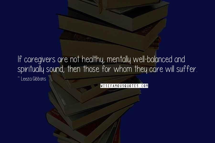 Leeza Gibbons Quotes: If caregivers are not healthy, mentally well-balanced and spiritually sound, then those for whom they care will suffer.