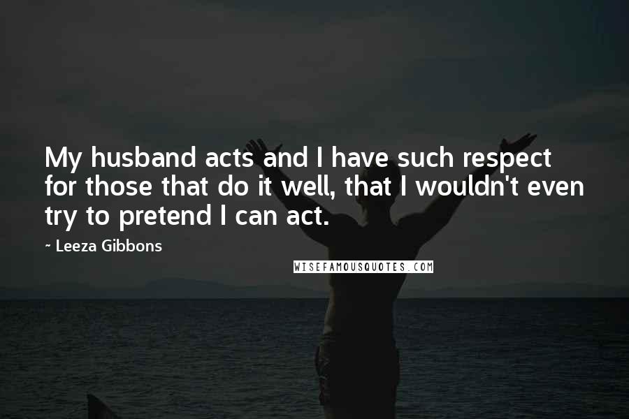 Leeza Gibbons Quotes: My husband acts and I have such respect for those that do it well, that I wouldn't even try to pretend I can act.