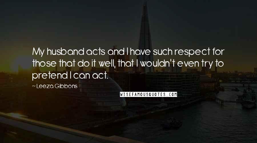 Leeza Gibbons Quotes: My husband acts and I have such respect for those that do it well, that I wouldn't even try to pretend I can act.