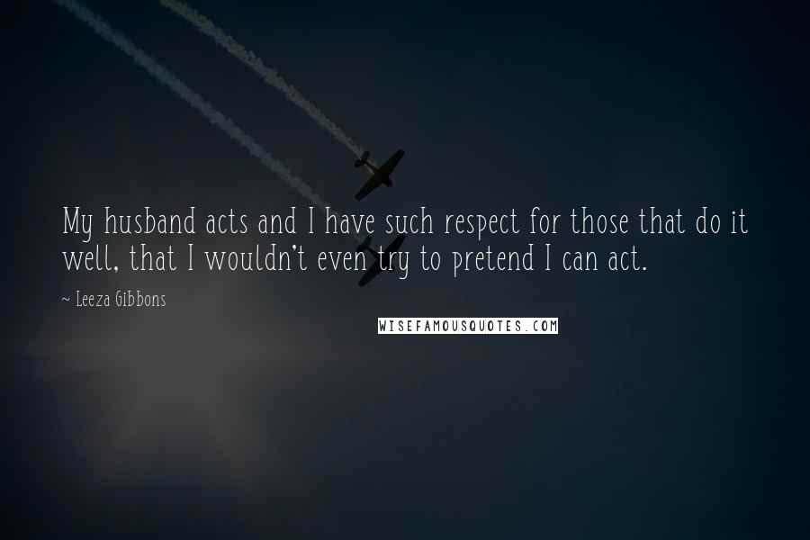 Leeza Gibbons Quotes: My husband acts and I have such respect for those that do it well, that I wouldn't even try to pretend I can act.