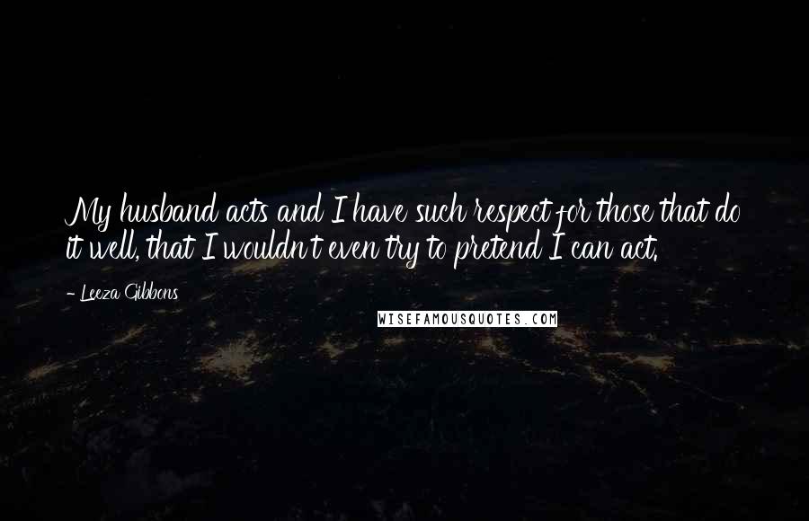 Leeza Gibbons Quotes: My husband acts and I have such respect for those that do it well, that I wouldn't even try to pretend I can act.