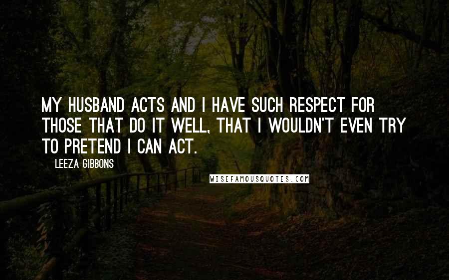 Leeza Gibbons Quotes: My husband acts and I have such respect for those that do it well, that I wouldn't even try to pretend I can act.