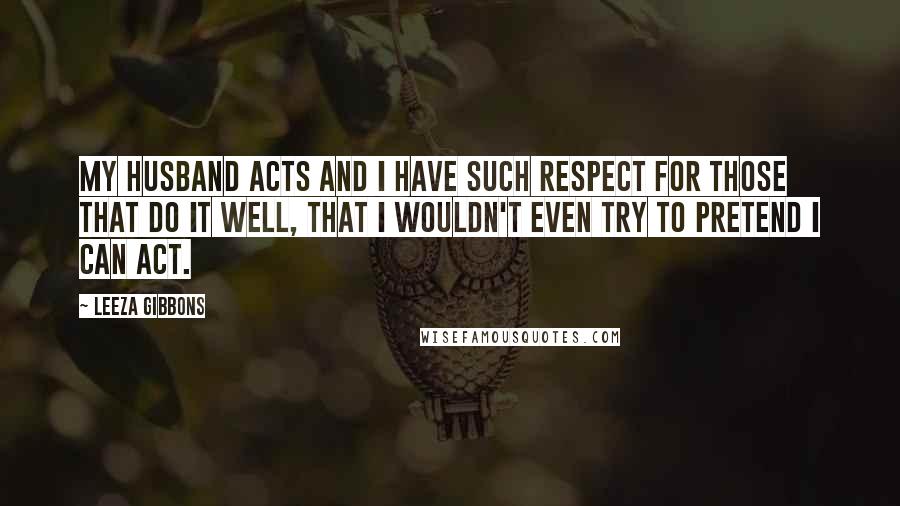 Leeza Gibbons Quotes: My husband acts and I have such respect for those that do it well, that I wouldn't even try to pretend I can act.