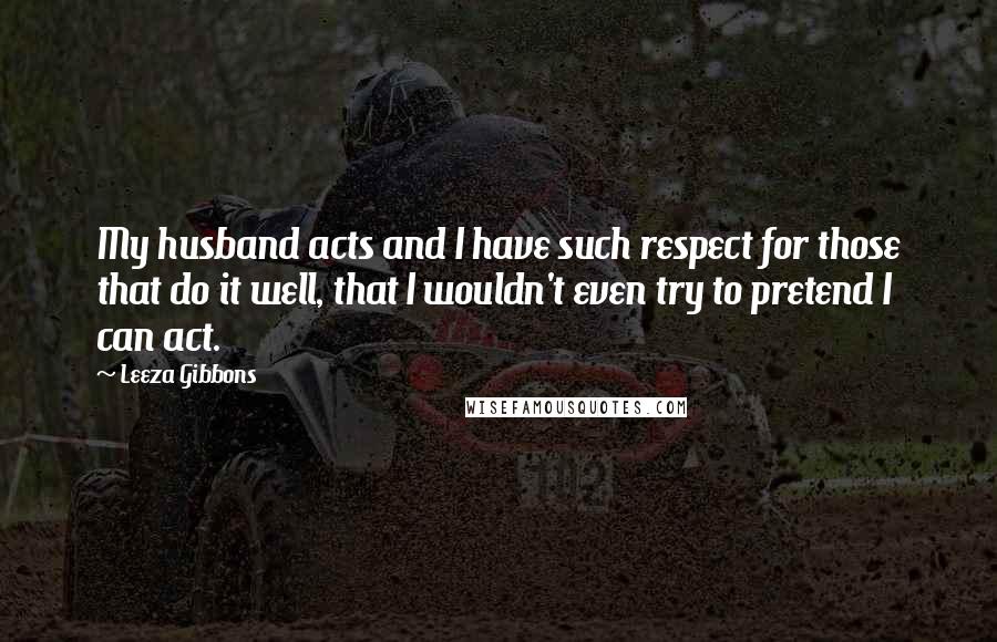 Leeza Gibbons Quotes: My husband acts and I have such respect for those that do it well, that I wouldn't even try to pretend I can act.